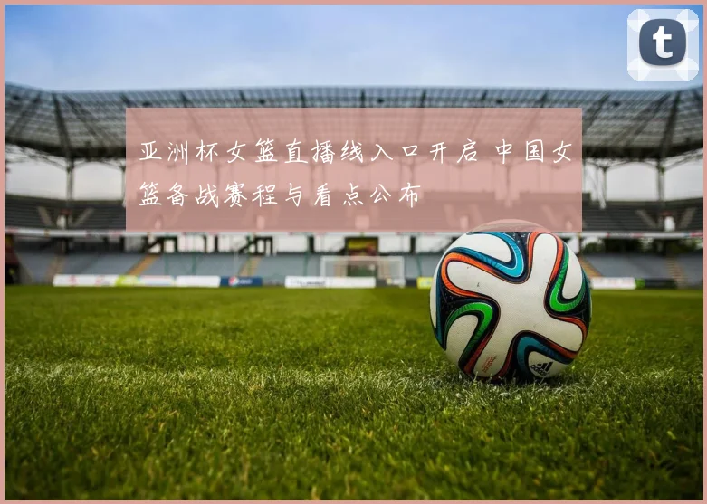 亚洲杯女篮直播线入口开启 中国女篮备战赛程与看点公布