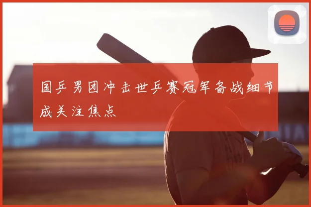 国乒男团冲击世乒赛冠军备战细节成关注焦点
