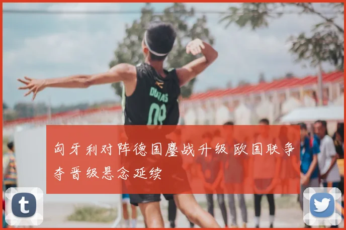匈牙利对阵德国鏖战升级 欧国联争夺晋级悬念延续