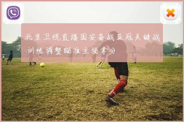 北京卫视直播国安备战亚冠关键战 训练调整瞄准主场拿分