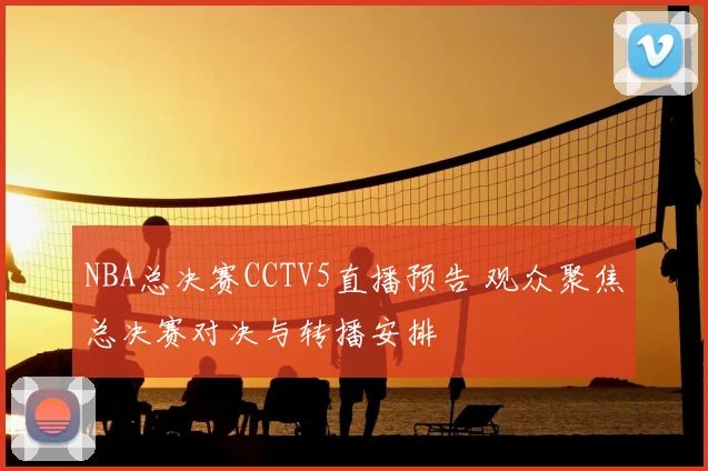 NBA总决赛CCTV5直播预告 观众聚焦总决赛对决与转播安排