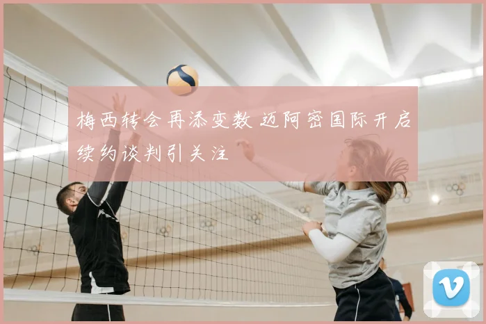 梅西转会再添变数 迈阿密国际开启续约谈判引关注