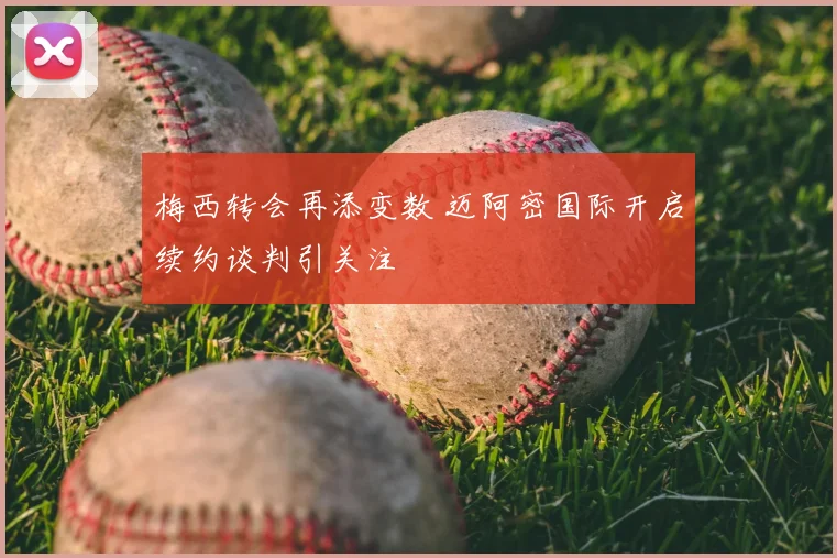 梅西转会再添变数 迈阿密国际开启续约谈判引关注