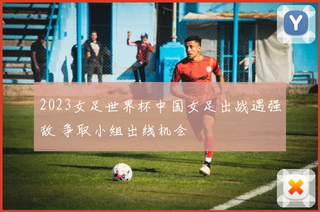 2023女足世界杯中国女足出战遇强敌 争取小组出线机会