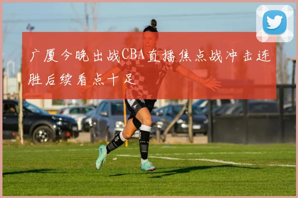 广厦今晚出战CBA直播焦点战冲击连胜后续看点十足