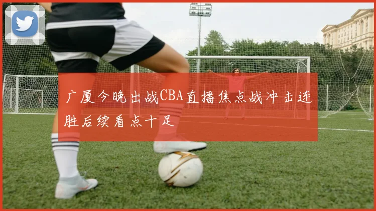 广厦今晚出战CBA直播焦点战冲击连胜后续看点十足