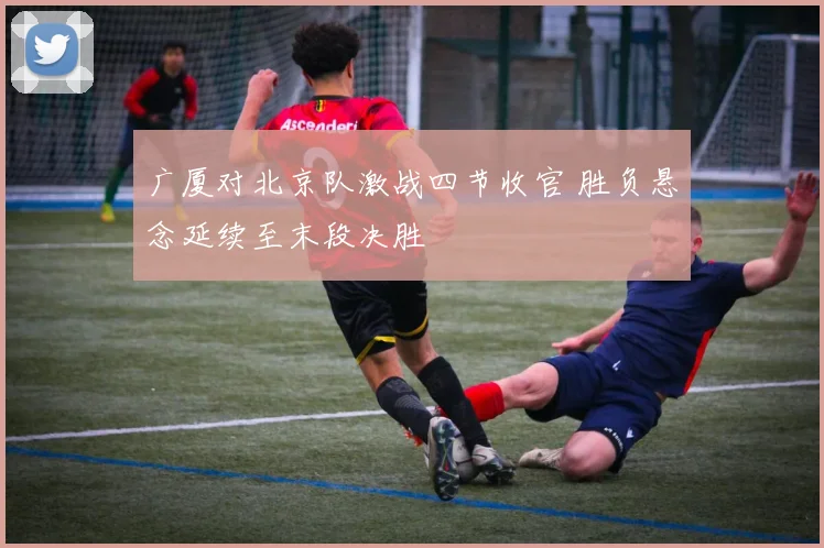 广厦对北京队激战四节收官 胜负悬念延续至末段决胜