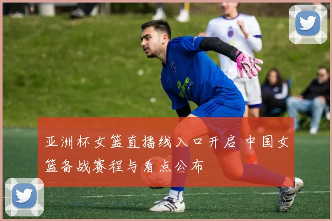 亚洲杯女篮直播线入口开启 中国女篮备战赛程与看点公布