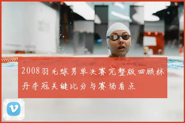 2008羽毛球男单决赛完整版回顾林丹夺冠关键比分与赛场看点