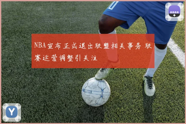 NBA宣布正式退出联盟相关事务 联赛运营调整引关注