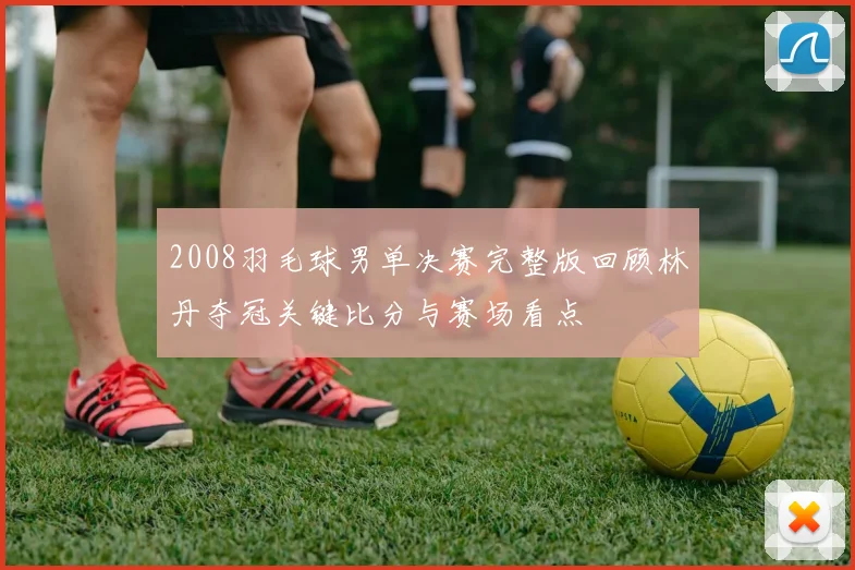 2008羽毛球男单决赛完整版回顾林丹夺冠关键比分与赛场看点