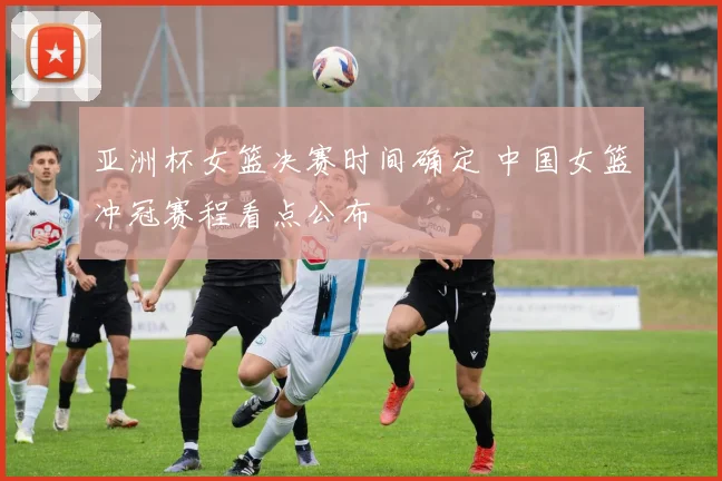 亚洲杯女篮决赛时间确定 中国女篮冲冠赛程看点公布