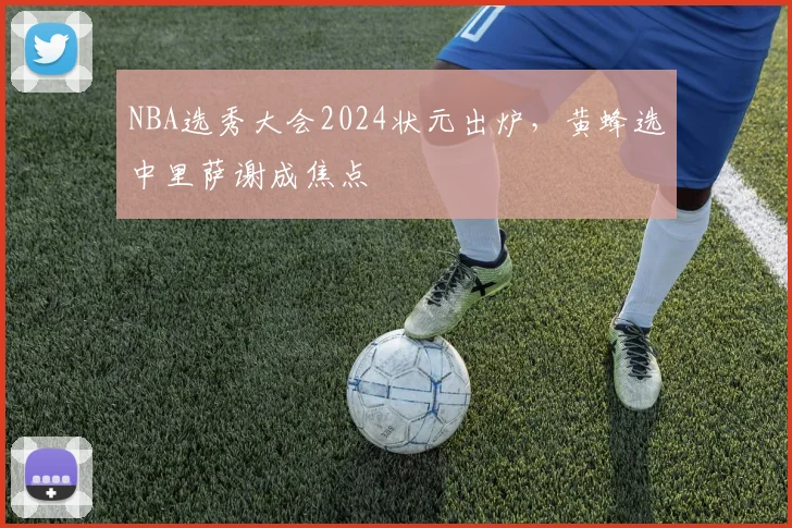 NBA选秀大会2024状元出炉，黄蜂选中里萨谢成焦点