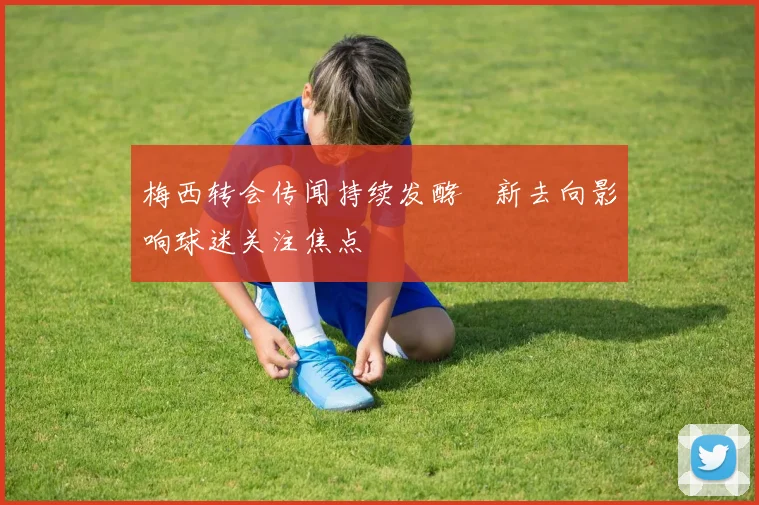 梅西转会传闻持续发酵　新去向影响球迷关注焦点