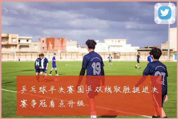 乒乓球半决赛国乒双线取胜挺进决赛争冠看点升级