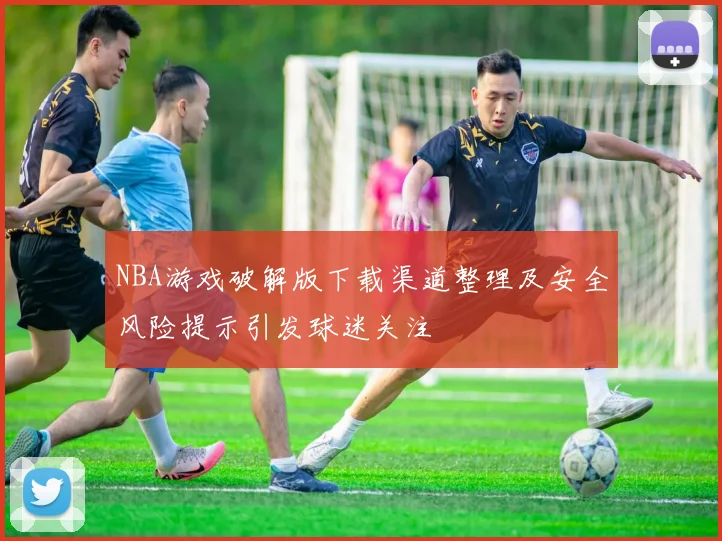 NBA游戏破解版下载渠道整理及安全风险提示引发球迷关注