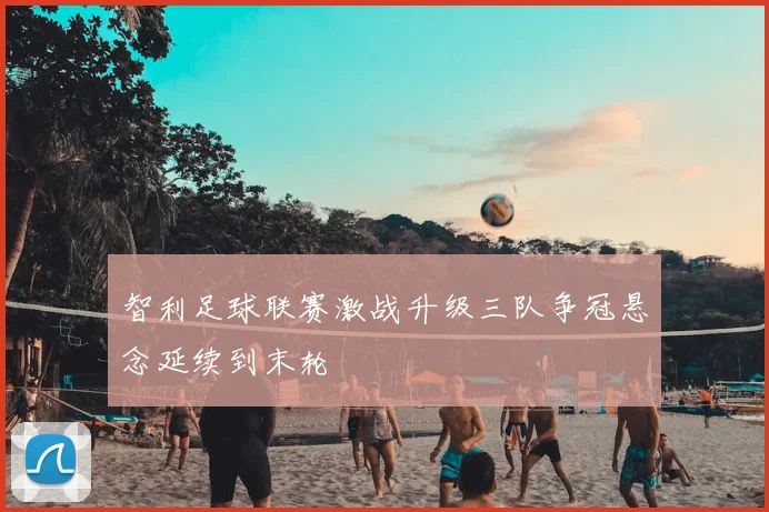 智利足球联赛激战升级三队争冠悬念延续到末轮
