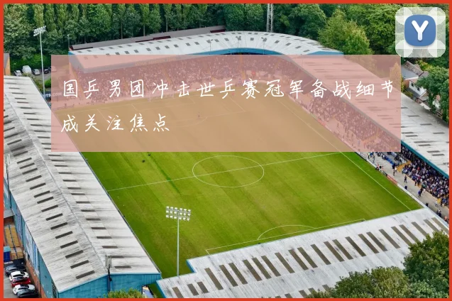 国乒男团冲击世乒赛冠军备战细节成关注焦点