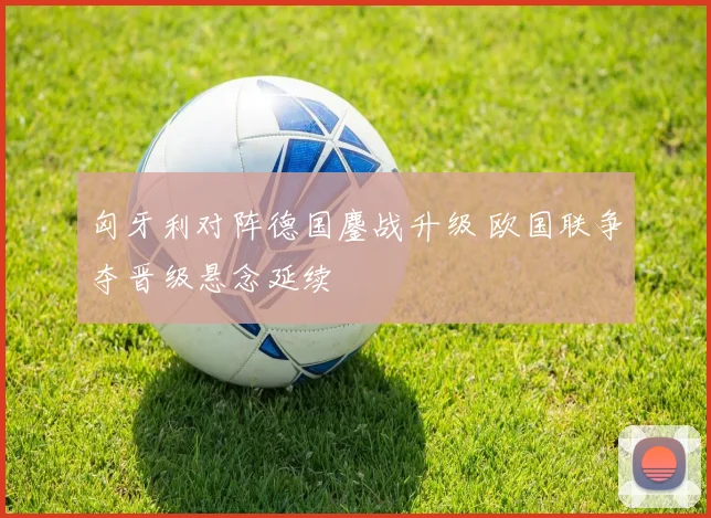 匈牙利对阵德国鏖战升级 欧国联争夺晋级悬念延续
