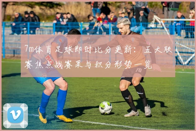 7m体育足球即时比分更新：五大联赛焦点战赛果与积分形势一览