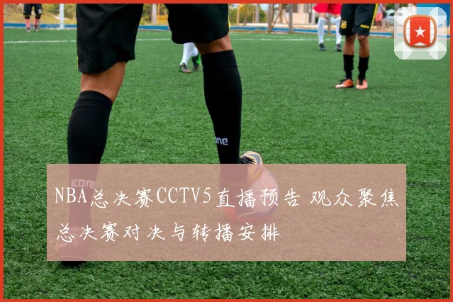 NBA总决赛CCTV5直播预告 观众聚焦总决赛对决与转播安排